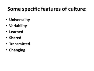 Some specific features of culture:
• Universality
• Variability
• Learned
• Shared
• Transmitted
• Changing
 