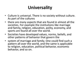 Universality
• Culture is universal. There is no society without culture.
As part of the cultures
• there are many aspects that are found in almost all the
societies. For example the institutions like marriage
and family, religion, education, polity, economy, and
sports are found all over the world.
• Societies have developed values, norms, beliefs, and
other patterns of behavior that govern the
• system of marriage and family. One could find such a
pattern all over the world, and the same is applicable
to religion, education, political behavior, economic
behavior, and so on.
 
