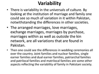 Variability
• There is variability in the universals of culture. By
looking at the institution of marriage and family one
could see so much of variation in it within Pakistan,
notwithstanding the differences in other societies.
• The arranged marriages, love marriages,
exchange marriages, marriages by purchase,
marriages within as well as outside the kin
network, are all variations that are found in
Pakistan.
• Then one could see the differences in wedding ceremonies all
over the country. Joint families and nuclear families, single
earner families and dual earner families, patriarchal families
and patrilocal families and matrilocal families are some other
aspects reflecting the variability of family in Pakistani society.
 