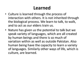 Learned
• Culture is learned through the process of
interaction with others. It is not inherited through
the biological process. We learn to talk, to walk,
and to act as our elders train us.
• Nature has given us the potential to talk but we
speak variety of languages, which are all created
by human beings and there is so much of
variation within as well as outside Pakistan. Also
human being have the capacity to learn a variety
of languages. Similarly other ways of life, which is
culture, are learned.
 