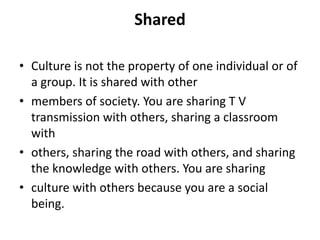 Shared
• Culture is not the property of one individual or of
a group. It is shared with other
• members of society. You are sharing T V
transmission with others, sharing a classroom
with
• others, sharing the road with others, and sharing
the knowledge with others. You are sharing
• culture with others because you are a social
being.
 
