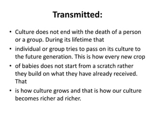 Transmitted:
• Culture does not end with the death of a person
or a group. During its lifetime that
• individual or group tries to pass on its culture to
the future generation. This is how every new crop
• of babies does not start from a scratch rather
they build on what they have already received.
That
• is how culture grows and that is how our culture
becomes richer ad richer.
 