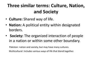 Three similar terms: Culture, Nation,
and Society
• Culture: Shared way of life.
• Nation: A political entity within designated
borders.
• Society: The organized interaction of people
in a nation or within some other boundary.
Pakistan: nation and society, but may have many cultures.
Multicultural: Includes various ways of life that blend together.
 