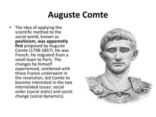 Auguste Comte
• The idea of applying the
scientific method to the
social world, known as
positivism, was apparently
first proposed by Auguste
Comte (1798-1857). He was
French. He migrated from a
small town to Paris. The
changes he himself
experienced, combined with
those France underwent in
the revolution, led Comte to
become interested in the two
interrelated issues: social
order (social static) and social
change (social dynamics).
 