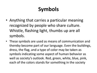 Symbols
• Anything that carries a particular meaning
recognized by people who share culture.
Whistle, flashing light, thumbs up are all
symbols.
• These symbols are used as means of communication and
thereby become part of our language. Even the buildings,
dress, the flag, and a type of color may be taken as
symbols indicating some aspect of human behavior as
well as society’s outlook. Red, green, white, blue, pink,
each of the colors stands for something in the society
 