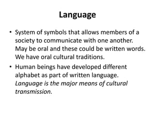 Language
• System of symbols that allows members of a
society to communicate with one another.
May be oral and these could be written words.
We have oral cultural traditions.
• Human beings have developed different
alphabet as part of written language.
Language is the major means of cultural
transmission.
 
