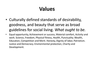 Values
• Culturally defined standards of desirability,
goodness, and beauty that serve as broad
guidelines for social living. What ought to be.
• Equal opportunity, Achievement or success, Material comfort, Activity and
work. Science, Freedom, Physical fitness, Health, Punctuality. Wealth,
Education, Competition and Merit. Honesty, Dignity of labor, Patriotism.
Justice and Democracy. Environmental protection, Charity and
Development.
 
