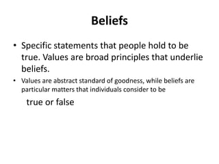 Beliefs
• Specific statements that people hold to be
true. Values are broad principles that underlie
beliefs.
• Values are abstract standard of goodness, while beliefs are
particular matters that individuals consider to be
true or false
 