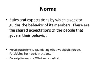 Norms
• Rules and expectations by which a society
guides the behavior of its members. These are
the shared expectations of the people that
govern their behavior.
• Proscriptive norms: Mandating what we should not do.
Forbidding from certain actions.
• Prescriptive norms: What we should do.
 