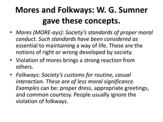 Mores and Folkways: W. G. Sumner
gave these concepts.
• Mores (MORE-ays): Society’s standards of proper moral
conduct. Such standards have been considered as
essential to maintaining a way of life. These are the
notions of right or wrong developed by society.
• Violation of mores brings a strong reaction from
others.
• Folkways: Society’s customs for routine, casual
interaction. These are of less moral significance.
Examples can be: proper dress, appropriate greetings,
and common courtesy. People usually ignore the
violation of folkways.
 
