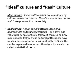 “Ideal” culture and “Real” Culture
• Ideal culture: Social patterns that are mandated by
cultural values and norms. The ideal values and norms,
which are prevalent in the society.
• Real culture: Actual social patterns those only
approximate cultural expectations. The norms and
value that people actually follow. It can also be how
many people follow these cultural patterns. Or how
much a person observes a cultural pattern. Since this
can be explained in numbers therefore it may also be
called a statistical norm.
 