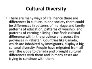 Cultural Diversity
• There are many ways of life; hence there are
differences in culture. In one society there could
be differences in patterns of marriage and family,
patterns of education, patterns of worship, and
patterns of earning a living. One finds cultural
difference within the province and across the
provinces in Pakistan. Countries like Canada,
which are inhabited by immigrants, display a big
cultural diversity. People have migrated from all
over the globe to Canada and brought cultural
differences with them and in many cases are
trying to continue with them.
 