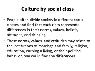 Culture by social class
• People often divide society in different social
classes and find that each class represents
differences in their norms, values, beliefs,
attitudes, and thinking.
• These norms, values, and attitudes may relate to
the institutions of marriage and family, religion,
education, earning a living, or their political
behavior, one could find the differences
 