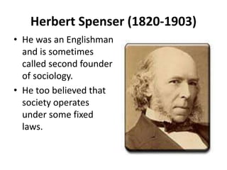 Herbert Spenser (1820-1903)
• He was an Englishman
and is sometimes
called second founder
of sociology.
• He too believed that
society operates
under some fixed
laws.
 