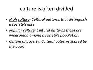 culture is often divided
• High culture: Cultural patterns that distinguish
a society’s elite.
• Popular culture: Cultural patterns those are
widespread among a society’s population.
• Culture of poverty: Cultural patterns shared by
the poor.
 