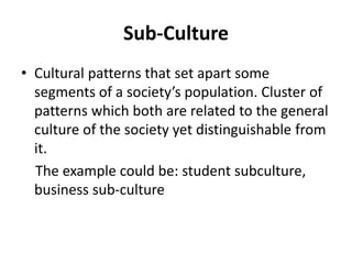 Sub-Culture
• Cultural patterns that set apart some
segments of a society’s population. Cluster of
patterns which both are related to the general
culture of the society yet distinguishable from
it.
The example could be: student subculture,
business sub-culture
 