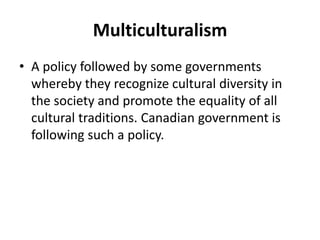 Multiculturalism
• A policy followed by some governments
whereby they recognize cultural diversity in
the society and promote the equality of all
cultural traditions. Canadian government is
following such a policy.
 