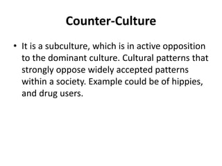 Counter-Culture
• It is a subculture, which is in active opposition
to the dominant culture. Cultural patterns that
strongly oppose widely accepted patterns
within a society. Example could be of hippies,
and drug users.
 