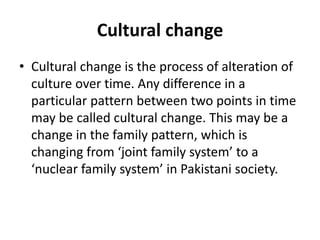 Cultural change
• Cultural change is the process of alteration of
culture over time. Any difference in a
particular pattern between two points in time
may be called cultural change. This may be a
change in the family pattern, which is
changing from ‘joint family system’ to a
‘nuclear family system’ in Pakistani society.
 