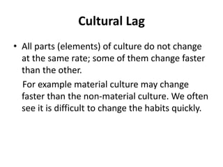 Cultural Lag
• All parts (elements) of culture do not change
at the same rate; some of them change faster
than the other.
For example material culture may change
faster than the non-material culture. We often
see it is difficult to change the habits quickly.
 