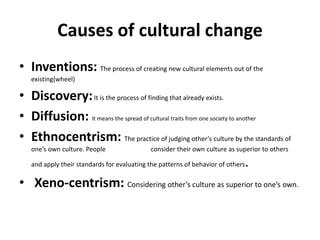 Causes of cultural change
• Inventions: The process of creating new cultural elements out of the
existing(wheel)
• Discovery:It is the process of finding that already exists.
• Diffusion: It means the spread of cultural traits from one society to another
• Ethnocentrism: The practice of judging other’s culture by the standards of
one’s own culture. People consider their own culture as superior to others
and apply their standards for evaluating the patterns of behavior of others.
• Xeno-centrism: Considering other’s culture as superior to one’s own.
 