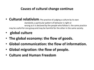 Causes of cultural change continue
• Cultural relativism: The practice of judging a culture by its own
standards; a particular pattern of behavior is right or
wrong as it is declared by the people who follow it. the same practice
may be useful for one group and may be harmful for the other in the same society.
• global culture
• The global economy: the flow of goods.
• Global communication: the flow of information.
• Global migration: the flow of people.
• Culture and Human Freedom
 