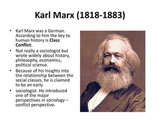 Karl Marx (1818-1883)
• Karl Marx was a German.
According to him the key to
human history is Class
Conflict.
• Not really a sociologist but
wrote widely about history,
philosophy, economics,
political science.
• Because of his insights into
the relationship between the
social classes, he is claimed
to be an early
• sociologist. He introduced
one of the major
perspectives in sociology –
conflict perspective.
 