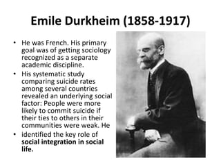 Emile Durkheim (1858-1917)
• He was French. His primary
goal was of getting sociology
recognized as a separate
academic discipline.
• His systematic study
comparing suicide rates
among several countries
revealed an underlying social
factor: People were more
likely to commit suicide if
their ties to others in their
communities were weak. He
• identified the key role of
social integration in social
life.
 