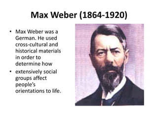 Max Weber (1864-1920)
• Max Weber was a
German. He used
cross-cultural and
historical materials
in order to
determine how
• extensively social
groups affect
people’s
orientations to life.
 