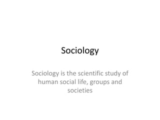 Sociology
Sociology is the scientific study of
human social life, groups and
societies
 