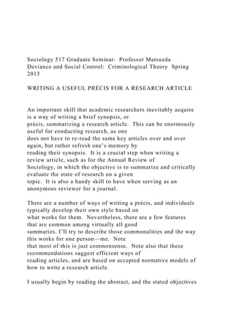 Sociology 517 Graduate Seminar: Professor Matsueda
Deviance and Social Control: Criminological Theory Spring
2015
WRITING A USEFUL PRÉCIS FOR A RESEARCH ARTICLE
An important skill that academic researchers inevitably acquire
is a way of writing a brief synopsis, or
précis, summarizing a research article. This can be enormously
useful for conducting research, as one
does not have to re-read the same key articles over and over
again, but rather refresh one’s memory by
reading their synopsis. It is a crucial step when writing a
review article, such as for the Annual Review of
Sociology, in which the objective is to summarize and critically
evaluate the state of research on a given
topic. It is also a handy skill to have when serving as an
anonymous reviewer for a journal.
There are a number of ways of writing a précis, and individuals
typically develop their own style based on
what works for them. Nevertheless, there are a few features
that are common among virtually all good
summaries. I’ll try to describe those commonalities and the way
this works for one person—me. Note
that most of this is just commonsense. Note also that these
recommendations suggest efficient ways of
reading articles, and are based on accepted normative models of
how to write a research article.
I usually begin by reading the abstract, and the stated objectives
 