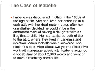 The Case of Isabelle
 Isabelle was discovered in Ohio in the 1930s at
the age of six. She had lived her entire life in a
dark attic with her deaf-mute mother, after her
grandfather decided he couldn’t bear the
embarrassment of having a daughter with an
illegitimate child. He had banished both of them
to the attic, where they lived in darkness and
isolation. When Isabelle was discovered, she
couldn’t speak. After about two years of intensive
work with language specialists, Isabelle acquired
a vocabulary of about 2,000 words and went on
to have a relatively normal life.
 