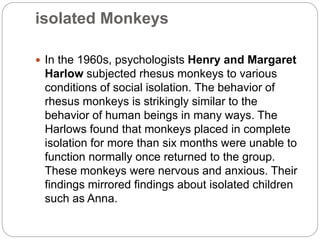 isolated Monkeys
 In the 1960s, psychologists Henry and Margaret
Harlow subjected rhesus monkeys to various
conditions of social isolation. The behavior of
rhesus monkeys is strikingly similar to the
behavior of human beings in many ways. The
Harlows found that monkeys placed in complete
isolation for more than six months were unable to
function normally once returned to the group.
These monkeys were nervous and anxious. Their
findings mirrored findings about isolated children
such as Anna.
 