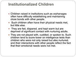 Institutionalized Children
 Children raised in institutions such as orphanages
often have difficulty establishing and maintaining
close bonds with other people.
 Such children often have their physical needs met,
but little else.
 They are fed, diapered, and kept warm but are
deprived of significant contact with nurturing adults.
 They are not played with, cuddled, or spoken to. Such
children tend to score lower on intelligence tests than
children who were not only raised but also nurtured,
and their interactions with other people reflect the fact
that their emotional needs were not met.
 