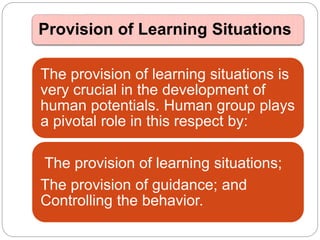 Provision of Learning Situations
The provision of learning situations is
very crucial in the development of
human potentials. Human group plays
a pivotal role in this respect by:
The provision of learning situations;
The provision of guidance; and
Controlling the behavior.
 