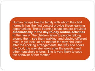 Human groups like the family with whom the child
normally has the first contact provide these learning
opportunities. These learning situations are provided
automatically in the day-to-day routine activities
in the family. The children listen to people talking
around them, see them walking, and playing different
roles. A girl looks at her mother the way she looks
after the cooking arrangements, the way she cooks
the food, the way she looks after the guests, and
other household chores. She is very likely to copy
the behavior of her mother.
 