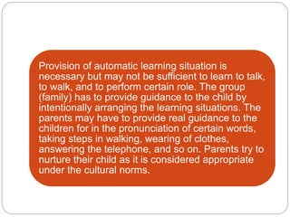 Provision of automatic learning situation is
necessary but may not be sufficient to learn to talk,
to walk, and to perform certain role. The group
(family) has to provide guidance to the child by
intentionally arranging the learning situations. The
parents may have to provide real guidance to the
children for in the pronunciation of certain words,
taking steps in walking, wearing of clothes,
answering the telephone, and so on. Parents try to
nurture their child as it is considered appropriate
under the cultural norms.
 
