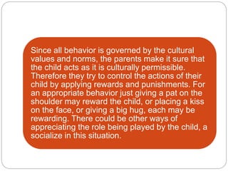 Since all behavior is governed by the cultural
values and norms, the parents make it sure that
the child acts as it is culturally permissible.
Therefore they try to control the actions of their
child by applying rewards and punishments. For
an appropriate behavior just giving a pat on the
shoulder may reward the child, or placing a kiss
on the face, or giving a big hug, each may be
rewarding. There could be other ways of
appreciating the role being played by the child, a
socialize in this situation.
 