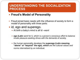 UNDERSTANDING THE SOCIALIZATION
PROCESS
 Freud’s Model of Personality
 Freud joined basic needs with the influence of society to form a
model of personality with three parts:
 id, ego and superego.
 At birth a baby’s mind is all Id –want
 ego (Latin word for I), which is a person’s conscious effort to balance
innate pleasure-seeking drives with the demands of society.
 the human personality develops the superego (Latin meaning
“above” or “beyond” the ego), which are the cultural values and
norms internalized by an individual.
 