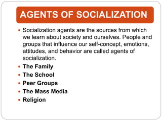 AGENTS OF SOCIALIZATION
 Socialization agents are the sources from which
we learn about society and ourselves. People and
groups that influence our self-concept, emotions,
attitudes, and behavior are called agents of
socialization.
 The Family
 The School
 Peer Groups
 The Mass Media
 Religion
 