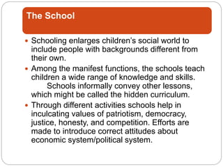 The School
 Schooling enlarges children’s social world to
include people with backgrounds different from
their own.
 Among the manifest functions, the schools teach
children a wide range of knowledge and skills.
Schools informally convey other lessons,
which might be called the hidden curriculum.
 Through different activities schools help in
inculcating values of patriotism, democracy,
justice, honesty, and competition. Efforts are
made to introduce correct attitudes about
economic system/political system.
 