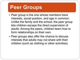 Peer Groups
 Peer group is the one whose members have
interests, social position, and age in common.
Unlike the family and the school, the peer group
lets children escape the direct supervision of
adults. Among the peers, children learn how to
form relationships on their own.
 Peer groups also offer the chance to discuss
interests that adults may not share with their
children (such as clothing or other activities).
 