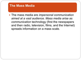 The Mass Media
 The mass media are impersonal communication
aimed at a vast audience. Mass media arise as
communication technology (first the newspapers
and then radio, television, films, and the Internet)
spreads information on a mass scale.
 