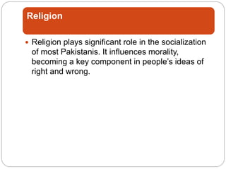 Religion
 Religion plays significant role in the socialization
of most Pakistanis. It influences morality,
becoming a key component in people’s ideas of
right and wrong.
 