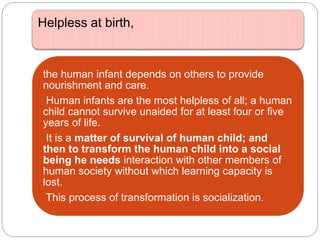 Helpless at birth,
the human infant depends on others to provide
nourishment and care.
Human infants are the most helpless of all; a human
child cannot survive unaided for at least four or five
years of life.
It is a matter of survival of human child; and
then to transform the human child into a social
being he needs interaction with other members of
human society without which learning capacity is
lost.
This process of transformation is socialization.
 