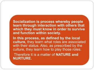 Socialization is process whereby people
learn through interaction with others that
which they must know in order to survive
and function within society.
In this process, as defined by the local
culture, they learn what roles are associated
with their status. Also, as prescribed by the
culture, they learn how to play those roles.
Therefore it is a matter of NATURE and
NURTURE.
 