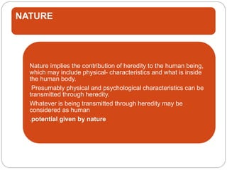 NATURE
Nature implies the contribution of heredity to the human being,
which may include physical- characteristics and what is inside
the human body.
Presumably physical and psychological characteristics can be
transmitted through heredity.
Whatever is being transmitted through heredity may be
considered as human
.potential given by nature
 