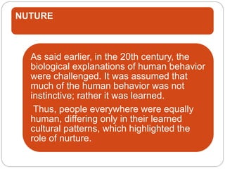NUTURE
As said earlier, in the 20th century, the
biological explanations of human behavior
were challenged. It was assumed that
much of the human behavior was not
instinctive; rather it was learned.
Thus, people everywhere were equally
human, differing only in their learned
cultural patterns, which highlighted the
role of nurture.
 
