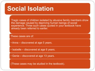 Social Isolation
Tragic cases of children isolated by abusive family members show
the damage caused by depriving human beings of social
experience. Three such cases quoted in your textbook have
already been referred to earlier.
These cases are of:
• Anna – discovered at age 5 years.
• Isabelle – discovered at age 6 years.
• Genie – discovered at age 13 years.
(These cases may be studied in the textbook).
 