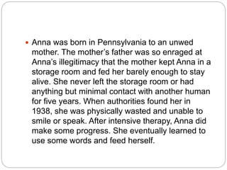  Anna was born in Pennsylvania to an unwed
mother. The mother’s father was so enraged at
Anna’s illegitimacy that the mother kept Anna in a
storage room and fed her barely enough to stay
alive. She never left the storage room or had
anything but minimal contact with another human
for five years. When authorities found her in
1938, she was physically wasted and unable to
smile or speak. After intensive therapy, Anna did
make some progress. She eventually learned to
use some words and feed herself.
 